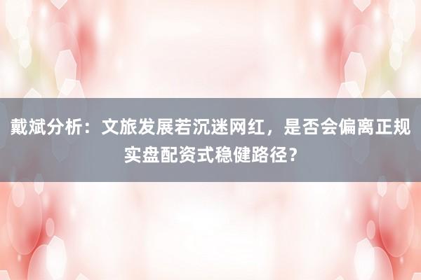 戴斌分析：文旅发展若沉迷网红，是否会偏离正规实盘配资式稳健路径？