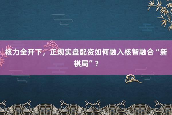 核力全开下，正规实盘配资如何融入核智融合“新棋局”？