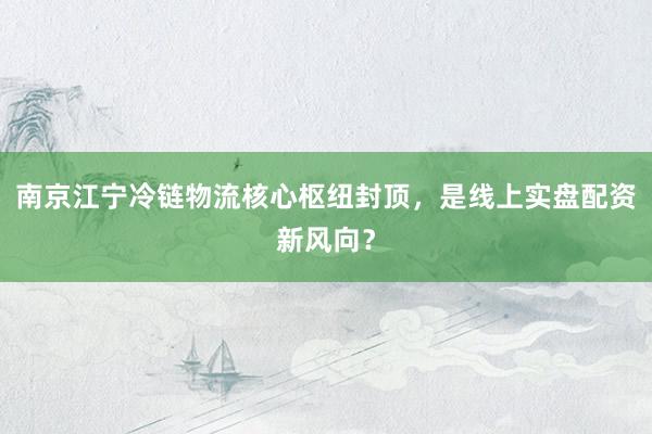 南京江宁冷链物流核心枢纽封顶，是线上实盘配资新风向？