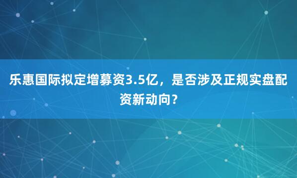 乐惠国际拟定增募资3.5亿，是否涉及正规实盘配资新动向？