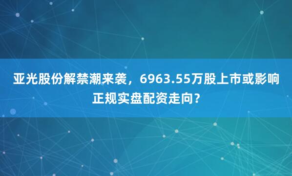 亚光股份解禁潮来袭，6963.55万股上市或影响正规实盘配资走向？