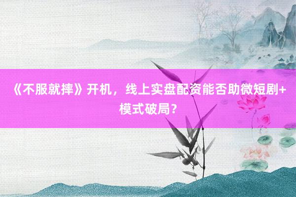 《不服就摔》开机，线上实盘配资能否助微短剧+模式破局？