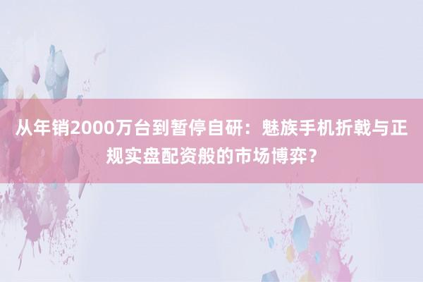 从年销2000万台到暂停自研：魅族手机折戟与正规实盘配资般的市场博弈？