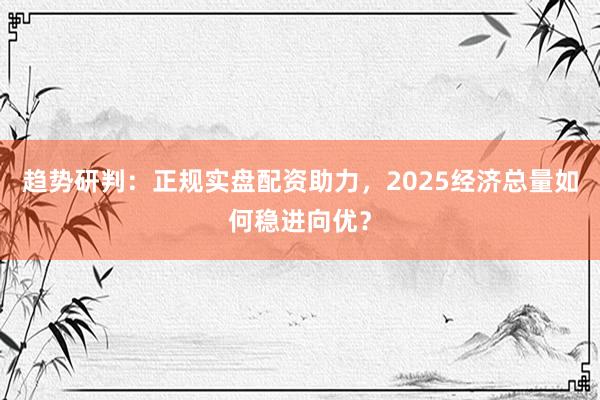 趋势研判：正规实盘配资助力，2025经济总量如何稳进向优？