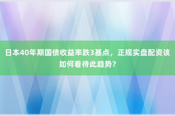 日本40年期国债收益率跌3基点，正规实盘配资该如何看待此趋势？
