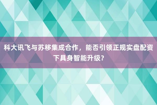 科大讯飞与苏移集成合作，能否引领正规实盘配资下具身智能升级？