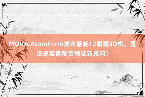 MOVA AtomForm发布智能12喷嘴3D机，是正规实盘配资领域新风向？