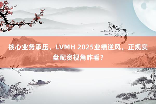 核心业务承压，LVMH 2025业绩逆风，正规实盘配资视角咋看？