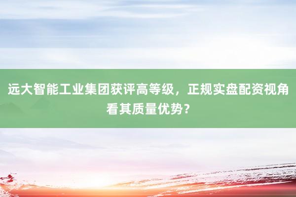 远大智能工业集团获评高等级，正规实盘配资视角看其质量优势？