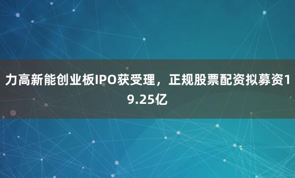 力高新能创业板IPO获受理，正规股票配资拟募资19.25亿