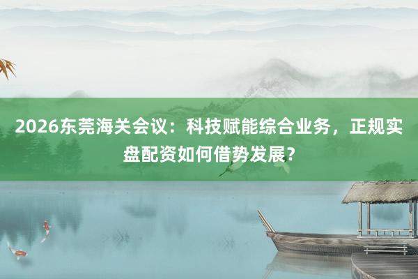 2026东莞海关会议：科技赋能综合业务，正规实盘配资如何借势发展？