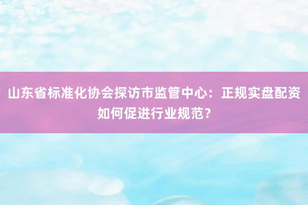 山东省标准化协会探访市监管中心：正规实盘配资如何促进行业规范？