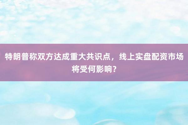 特朗普称双方达成重大共识点，线上实盘配资市场将受何影响？