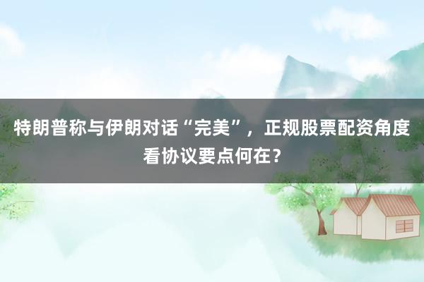 特朗普称与伊朗对话“完美”，正规股票配资角度看协议要点何在？
