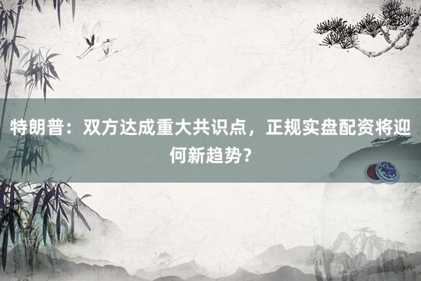 特朗普：双方达成重大共识点，正规实盘配资将迎何新趋势？