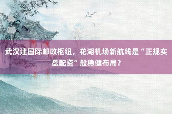 武汉建国际邮政枢纽，花湖机场新航线是“正规实盘配资”般稳健布局？