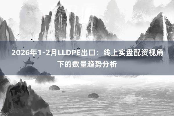 2026年1-2月LLDPE出口：线上实盘配资视角下的数量趋势分析