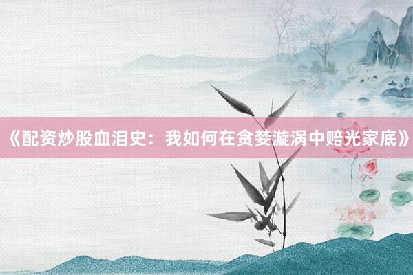 《配资炒股血泪史：我如何在贪婪漩涡中赔光家底》