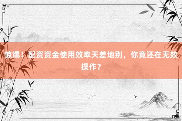 惊爆！配资资金使用效率天差地别，你竟还在无效操作？