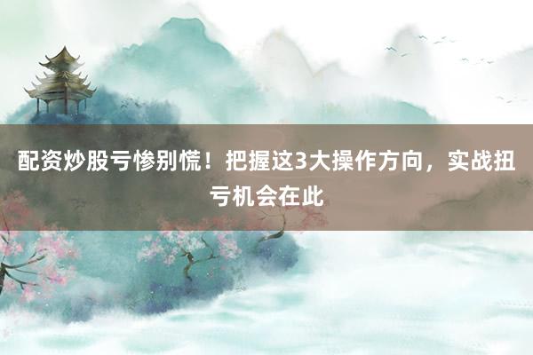 配资炒股亏惨别慌！把握这3大操作方向，实战扭亏机会在此