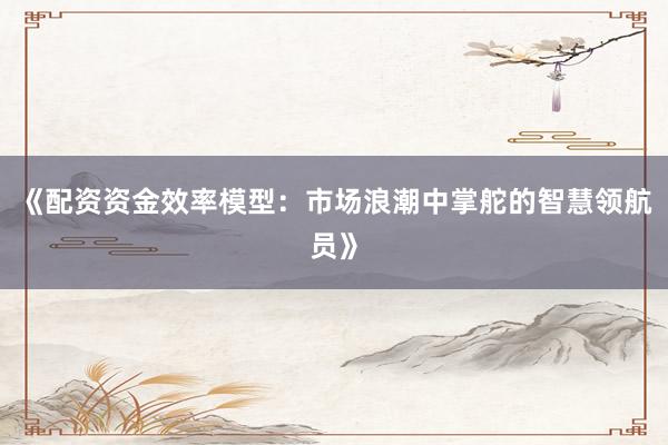 《配资资金效率模型：市场浪潮中掌舵的智慧领航员》