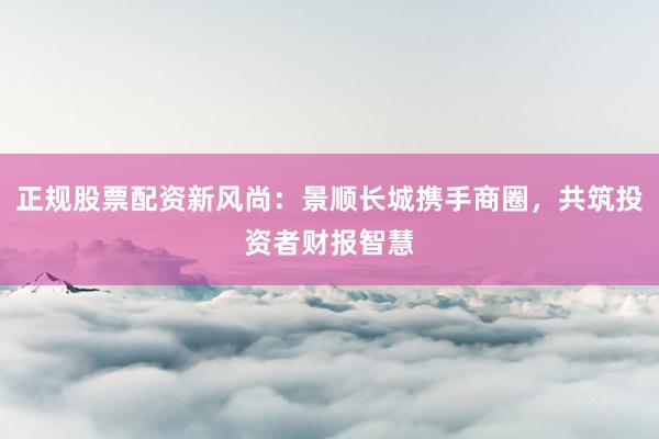 正规股票配资新风尚：景顺长城携手商圈，共筑投资者财报智慧