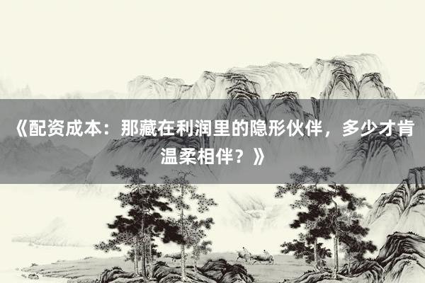 《配资成本：那藏在利润里的隐形伙伴，多少才肯温柔相伴？》