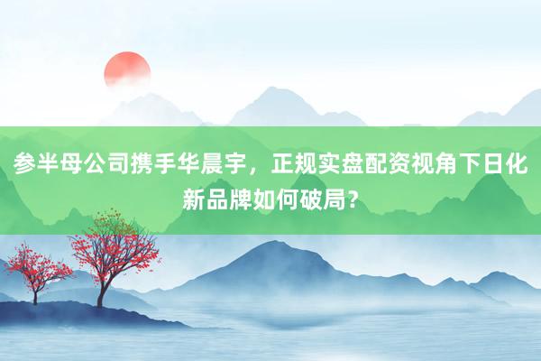 参半母公司携手华晨宇，正规实盘配资视角下日化新品牌如何破局？