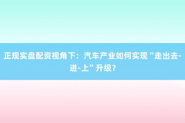正规实盘配资视角下：汽车产业如何实现“走出去-进-上”升级？