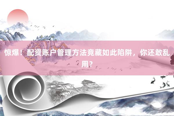 惊爆！配资账户管理方法竟藏如此陷阱，你还敢乱用？