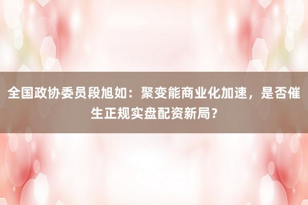 全国政协委员段旭如：聚变能商业化加速，是否催生正规实盘配资新局？