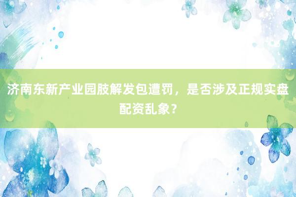 济南东新产业园肢解发包遭罚，是否涉及正规实盘配资乱象？
