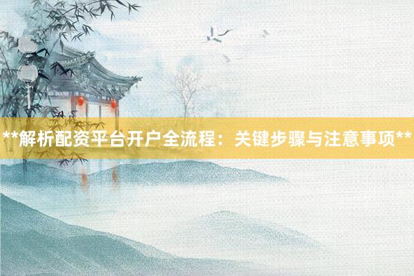 **解析配资平台开户全流程：关键步骤与注意事项**