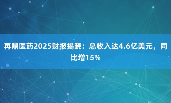 再鼎医药2025财报揭晓：总收入达4.6亿美元，同比增15%