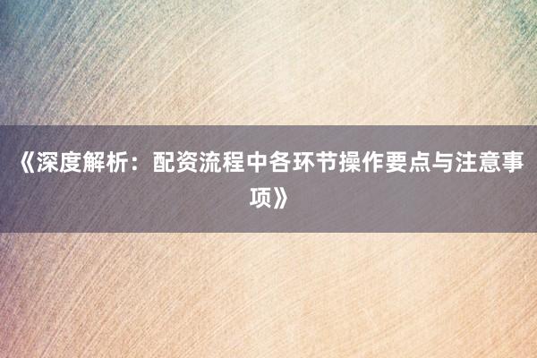 《深度解析：配资流程中各环节操作要点与注意事项》