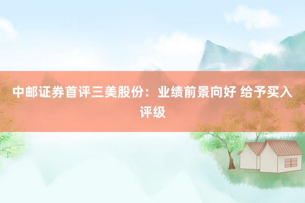 中邮证券首评三美股份：业绩前景向好 给予买入评级