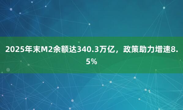 2025年末M2余额达340.3万亿，政策助力增速8.5%