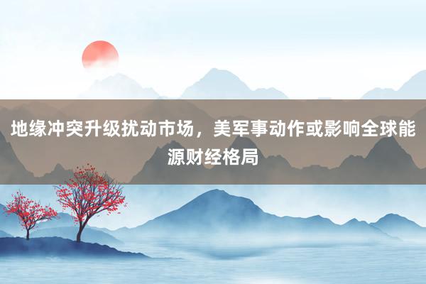 地缘冲突升级扰动市场，美军事动作或影响全球能源财经格局