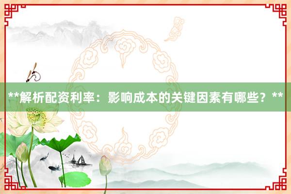 **解析配资利率：影响成本的关键因素有哪些？**