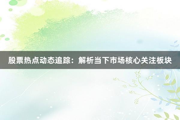 股票热点动态追踪：解析当下市场核心关注板块