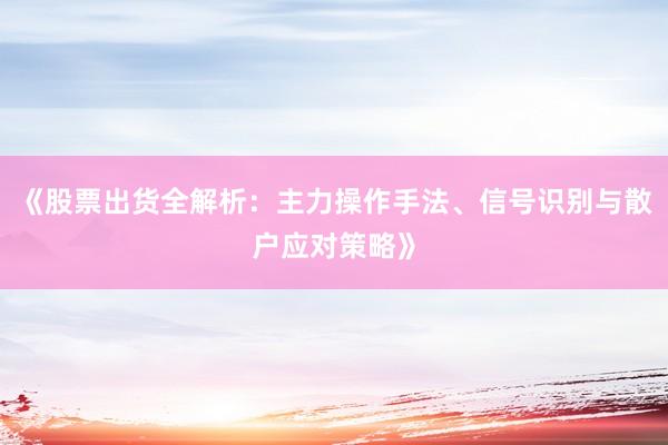 《股票出货全解析：主力操作手法、信号识别与散户应对策略》