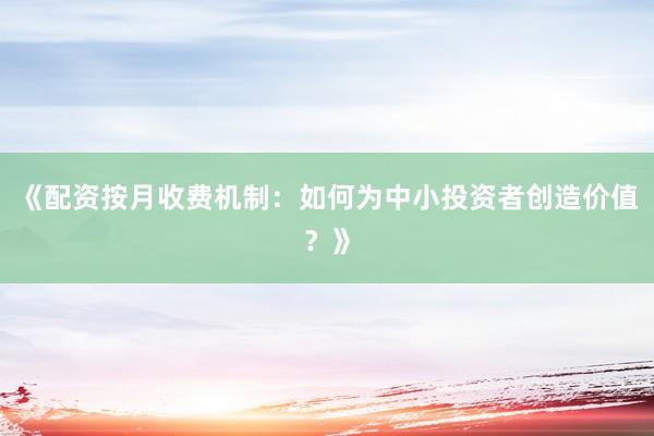 《配资按月收费机制：如何为中小投资者创造价值？》