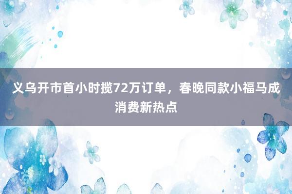 义乌开市首小时揽72万订单，春晚同款小福马成消费新热点