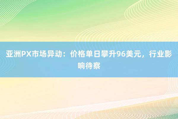 亚洲PX市场异动：价格单日攀升96美元，行业影响待察