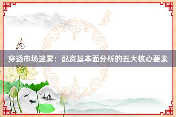 穿透市场迷雾：配资基本面分析的五大核心要素