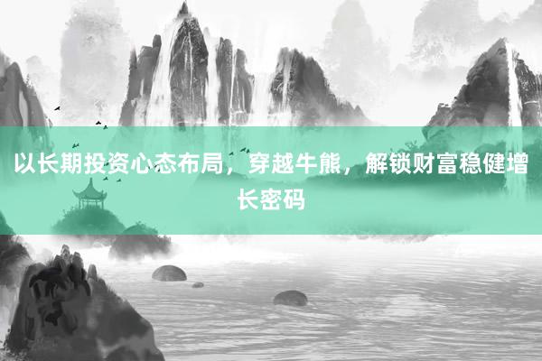以长期投资心态布局，穿越牛熊，解锁财富稳健增长密码