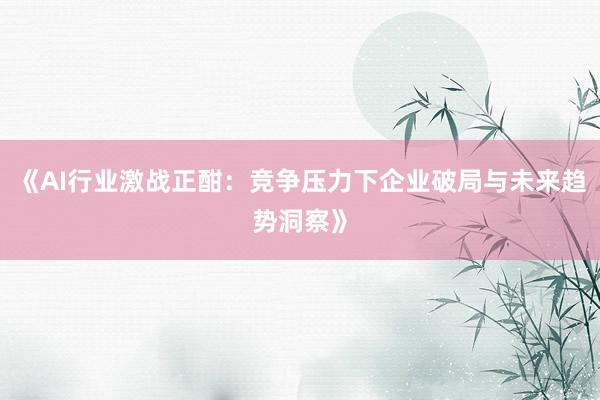 《AI行业激战正酣：竞争压力下企业破局与未来趋势洞察》