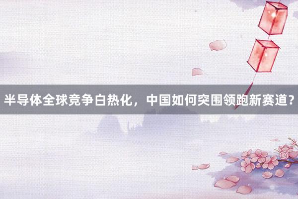 半导体全球竞争白热化，中国如何突围领跑新赛道？