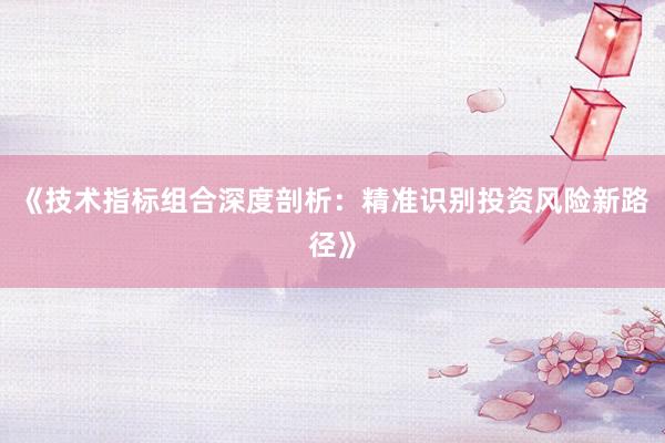 《技术指标组合深度剖析：精准识别投资风险新路径》