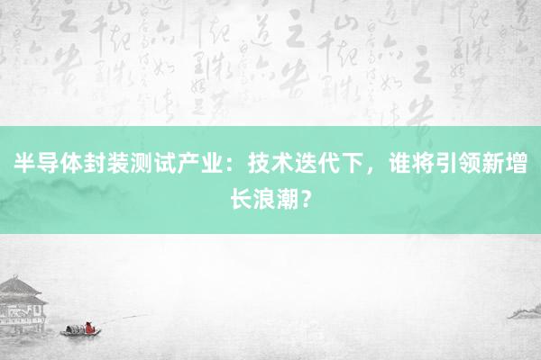 半导体封装测试产业：技术迭代下，谁将引领新增长浪潮？